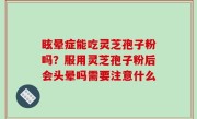 眩晕症能吃灵芝孢子粉吗？服用灵芝孢子粉后会头晕吗需要注意什么