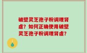 破壁灵芝孢子粉调理肾虚？如何正确使用破壁灵芝孢子粉调理肾虚？