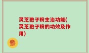 灵芝孢子粉主治功能(灵芝孢子粉的功效及作用)