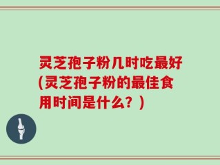 灵芝孢子粉几时吃最好(灵芝孢子粉的最佳食用时间是什么？)