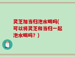 灵芝加当归泡水喝吗(可以将灵芝和当归一起泡水喝吗？)