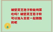 破壁灵芝孢子粉能炖菜吃吗？破壁灵芝苞子粉可以加入豆浆一起做酸奶吧