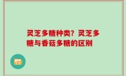 灵芝多糖种类？灵芝多糖与香菇多糖的区别