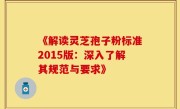 《解读灵芝孢子粉标准2015版：深入了解其规范与要求》
