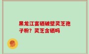 黑龙江富硒破壁灵芝孢子粉？灵芝含硒吗