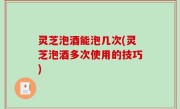 灵芝泡酒能泡几次(灵芝泡酒多次使用的技巧)