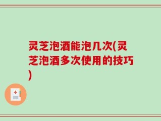 灵芝泡酒能泡几次(灵芝泡酒多次使用的技巧)