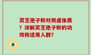 灵芝孢子粉对阴虚体质？详解灵芝孢子粉的功效和适用人群？