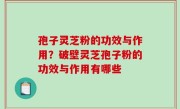 孢子灵芝粉的功效与作用？破壁灵芝孢子粉的功效与作用有哪些