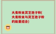 大麦粉末灵芝孢子粉(大麦粉末与灵芝孢子粉的能量结合)