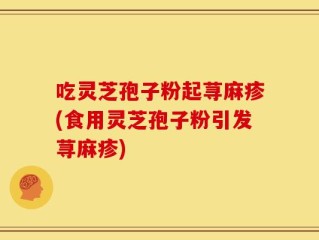 吃灵芝孢子粉起荨麻疹(食用灵芝孢子粉引发荨麻疹)
