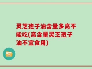 灵芝孢子油含量多高不能吃(高含量灵芝孢子油不宜食用)