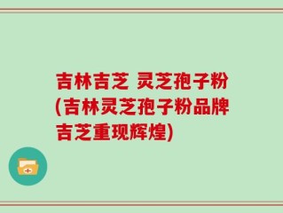 吉林吉芝 灵芝孢子粉(吉林灵芝孢子粉品牌吉芝重现辉煌)