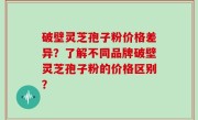 破壁灵芝孢子粉价格差异？了解不同品牌破壁灵芝孢子粉的价格区别？