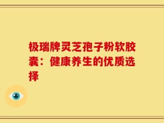 极瑞牌灵芝孢子粉软胶囊：健康养生的优质选择