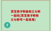 灵芝孢子粉能和三七粉一起吃(灵芝孢子粉和三七粉可一起食用)
