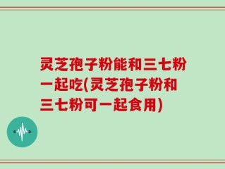 灵芝孢子粉能和三七粉一起吃(灵芝孢子粉和三七粉可一起食用)