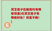 灵芝孢子在服用时有哪些惊喜(吃灵芝孢子有哪些好处？惊喜不断！)