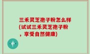 三禾灵芝孢子粉怎么样(试试三禾灵芝孢子粉，享受自然健康)