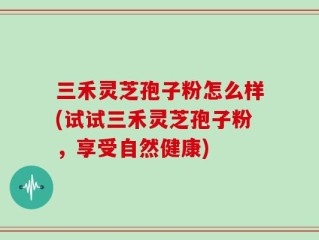 三禾灵芝孢子粉怎么样(试试三禾灵芝孢子粉，享受自然健康)