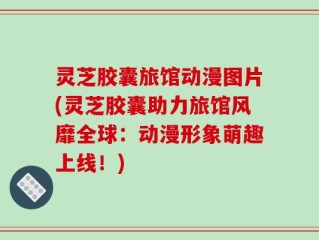 灵芝胶囊旅馆动漫图片(灵芝胶囊助力旅馆风靡全球：动漫形象萌趣上线！)