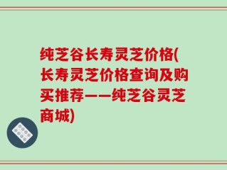 纯芝谷长寿灵芝价格(长寿灵芝价格查询及购买推荐——纯芝谷灵芝商城)
