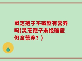 灵芝孢子不破壁有营养吗(灵芝孢子未经破壁仍含营养？)