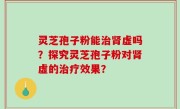 灵芝孢子粉能治肾虚吗？探究灵芝孢子粉对肾虚的治疗效果？
