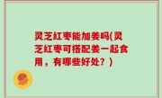 灵芝红枣能加姜吗(灵芝红枣可搭配姜一起食用，有哪些好处？)