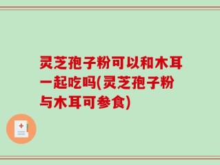 灵芝孢子粉可以和木耳一起吃吗(灵芝孢子粉与木耳可参食)