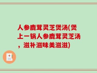 人参鹿茸灵芝煲汤(煲上一锅人参鹿茸灵芝汤，滋补滋味美滋滋)