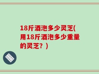 18斤酒泡多少灵芝(用18斤酒泡多少重量的灵芝？)