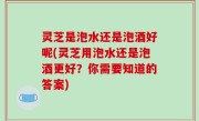 灵芝是泡水还是泡酒好呢(灵芝用泡水还是泡酒更好？你需要知道的答案)