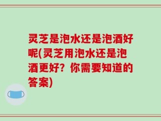 灵芝是泡水还是泡酒好呢(灵芝用泡水还是泡酒更好？你需要知道的答案)
