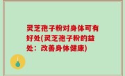 灵芝孢子粉对身体可有好处(灵芝孢子粉的益处：改善身体健康)