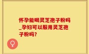 怀孕能喝灵芝孢子粉吗_孕妇可以服用灵芝孢子粉吗？