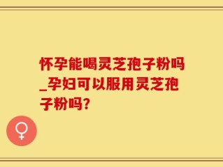怀孕能喝灵芝孢子粉吗_孕妇可以服用灵芝孢子粉吗？