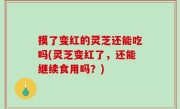 摸了变红的灵芝还能吃吗(灵芝变红了，还能继续食用吗？)