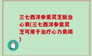 三七西洋参紫灵芝能治心衰(三七西洋参紫灵芝可用于治疗心力衰竭)
