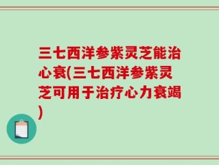 三七西洋参紫灵芝能治心衰(三七西洋参紫灵芝可用于治疗心力衰竭)