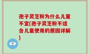 孢子灵芝粉为什么儿童不宜(孢子灵芝粉不适合儿童使用的原因详解)