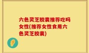 六色灵芝胶囊推荐吃吗女性(推荐女性食用六色灵芝胶囊)