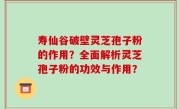 寿仙谷破壁灵芝孢子粉的作用？全面解析灵芝孢子粉的功效与作用？