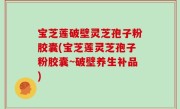 宝芝莲破壁灵芝孢子粉胶囊(宝芝莲灵芝孢子粉胶囊~破壁养生补品)