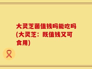 大灵芝菌值钱吗能吃吗(大灵芝：既值钱又可食用)