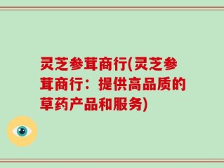 灵芝参茸商行(灵芝参茸商行：提供高品质的草药产品和服务)
