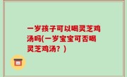 一岁孩子可以喝灵芝鸡汤吗(一岁宝宝可否喝灵芝鸡汤？)