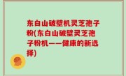 东白山破壁机灵芝孢子粉(东白山破壁灵芝孢子粉机——健康的新选择)