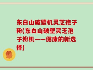 东白山破壁机灵芝孢子粉(东白山破壁灵芝孢子粉机——健康的新选择)
