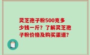 灵芝孢子粉500克多少钱一斤？了解灵芝孢子粉价格及购买渠道？